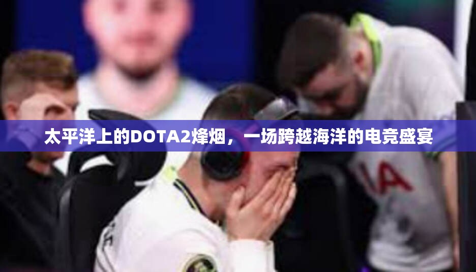 太平洋上的DOTA2烽烟，一场跨越海洋的电竞盛宴